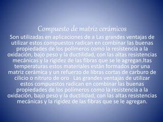 Compuesto de matriz cerámicos
Son utilizadas en aplicaciones de a Las grandes ventajas de
utilizar estos compuestos radican en combinar las buenas
propiedades de los polímeros como la resistencia a la
oxidación, bajo peso y la ductilidad, con las altas resistencias
mecánicas y la rigidez de las fibras que se le agregan.ltas
temperaturas estos materiales están formados por una
matriz cerámica y un refuerzo de libras cortas de carburo de
cilicio o nitruro de oro Las grandes ventajas de utilizar
estos compuestos radican en combinar las buenas
propiedades de los polímeros como la resistencia a la
oxidación, bajo peso y la ductilidad, con las altas resistencias
mecánicas y la rigidez de las fibras que se le agregan.
 