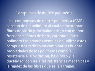 Compuesto de matriz polimérico
. Los compuestos de matriz polimérica (CMP)
constan de un polímero al cual se incorporan
fibras de vidrio principalmente , y con menor
frecuencia fibras de boro, carbono u otro
polímero Las grandes ventajas de utilizar estos
compuestos radican en combinar las buenas
propiedades de los polímeros como la
resistencia a la oxidación, bajo peso y la
ductilidad, con las altas resistencias mecánicas y
la rigidez de las fibras que se le agregan.
 