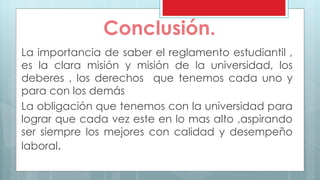 Conclusión. 
La importancia de saber el reglamento estudiantil , 
es la clara misión y misión de la universidad, los 
deberes , los derechos que tenemos cada uno y 
para con los demás 
La obligación que tenemos con la universidad para 
lograr que cada vez este en lo mas alto ,aspirando 
ser siempre los mejores con calidad y desempeño 
laboral. 
 