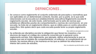 DEFINICIONES . 
 Se conoce como reglamento al conjunto ordenado de preceptos y normativas que 
son aplicables en un determinado contexto. Escolar, por su parte, es lo que está 
relacionado con la escuela (un establecimiento educativo) Reglamento escolar El 
reglamento escolar, de este modo, está formado por la serie de normas que 
establecen diferentes pautas de comportamiento y normas de convivencia en una 
escuela. Se trata de un reglamento interno, que es válido para un centro educativo 
específico. Esto quiere decir que cada escuela puede tener su propio reglamento 
escolar. 
http://definicion.de/reglamento-escolar/ 
 Se entiende por disciplina escolar la obligación que tienen los maestros y los 
alumnos de seguir un código de conducta conocido por lo general como 
reglamento escolar. Este reglamento, por ejemplo, define exactamente lo que se 
espera que sea el modelo de comportamiento, el uniforme, el cumplimiento de un 
horario, las normas éticas y las maneras en las que se definen las relaciones al 
interior del centro de estudios. 
http://es.wikipedia.org/wiki/Disciplina_escolar 
 