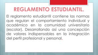 REGLAMENTO ESTUDIANTIL. 
El reglamento estudiantil contiene las normas 
que regulan el comportamiento individual y 
académico en la comunidad universitario 
(escolar). Desarrollando así una concepción 
de valores indispensables en la integración 
del perfil profesional y personal. 
 