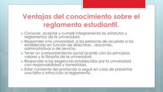 Ventajas del conocimiento sobre el 
reglamento estudiantil. 
 Conocer, aceptar y cumplir íntegramente los estatutos y 
reglamentos de la universidad. 
 Responder a la universidad, a las personas de acuerdo a los 
establecido en función de directores , docentes, 
administrativos o de servicio. 
 Tener un comportamiento social acorde con los principios, 
valores y la filosofía de la universidad. 
 Responder a las exigencias establecidas por la universidad 
con responsabilidad y honestidad. 
 Estar consiente del protocolo a seguir en caso de presentar 
una falta o infracción al reglamento. 
 