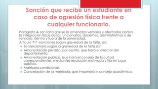 Sanción que recibe un estudiante en 
caso de agresión física frente a 
cualquier funcionario. 
Parágrafo 4- son falta graves la amenazas verbales y atentados contra 
la integración física de los funcionarios, docentes, administrativos y de 
servicios; dentro y fuera de la universidad. 
Articulo 71° -sanciones según gravedad de la falta, así: 
 Se sancionara según la gravedad de la falta así: 
 Amonestación privada, por escrito, que hará el director del 
departamento. 
 Amonestación publica, que hará el consejo de facultad 
correspondientes, mediantes resolución motivada y fija en lugar 
publico. 
 Matricula condicional. 
 Cancelación de la matricula, que impondrá el consejo académico. 
 