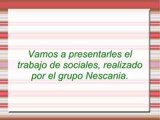 Vamos a presentarles el
trabajo de sociales, realizado
    por el grupo Nescania.
 