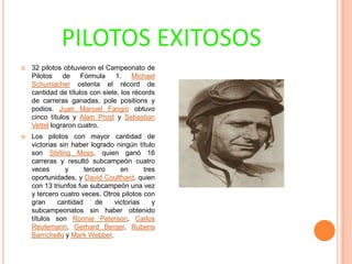 PILOTOS EXITOSOS


32 pilotos obtuvieron el Campeonato de
Pilotos de Fórmula 1. Michael
Schumacher ostenta el récord de
cantidad de títulos con siete, los récords
de carreras ganadas, pole positions y
podios. Juan Manuel Fangio obtuvo
cinco títulos y Alain Prost y Sebastian
Vettel lograron cuatro.



Los pilotos con mayor cantidad de
victorias sin haber logrado ningún título
son Stirling Moss, quien ganó 16
carreras y resultó subcampeón cuatro
veces
y
tercero
en
tres
oportunidades, y David Coulthard, quien
con 13 triunfos fue subcampeón una vez
y tercero cuatro veces. Otros pilotos con
gran
cantidad
de
victorias
y
subcampeonatos sin haber obtenido
títulos son Ronnie Peterson, Carlos
Reutemann, Gerhard Berger, Rubens
Barrichello y Mark Webber.

 