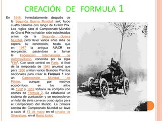 CREACIÓN DE FORMULA 1
En

1946, inmediatamente después de
la Segunda Guerra Mundial, sólo hubo
cuatro carreras con rango de Grand Prix.
Las reglas para el Campeonato Mundial
de Grand Prix ya habían sido establecidas
antes
de
la
Segunda
Guerra
Mundial, pero llevó varios años más de
espera su concreción, hasta que
en 1947 la antigua AIACR se
reorganizó,
pasándose
a
llamar
la
Federación
Internacional
de
Automovilismo, conocida por la sigla
"FIA". Con sede central en París, al final
de la temporada de 1949 anunció que
para 1950 unirían varios Grandes Premios
nacionales para crear la Fórmula 1 con
un
Campeonato
Mundial
de
Pilotos,
aunque
por
motivos
económicos,
en
los
años
de 1952 y 1953 todavía se compitió con
coches de Fórmula 2. Se estableció un
sistema de puntuación y se reconocieron
un total de siete carreras como aptas para
el Campeonato del Mundo. La primera
carrera del Campeonato Mundial se llevó
a cabo el 13 de mayo en el circuito de
Silverstone, en el Reino Unido

 