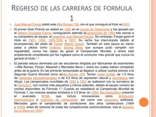 REGRESO DE LAS CARRERAS DE FORMULA
1


Juan Manuel Fangio pilotó este Alfa Romeo 159, con el que consiguió el título en1951.



El primer Gran Premio se realizó en 1950 en el circuito de Silverstone y fue ganado por
el italiano Giuseppe Farina, consiguiendo además elcampeonato de 1950 tras vencer a
su compañero de equipo, el argentino Juan Manuel Fangio. Sin embargo, Fangio ganó el
título en 1951, 1954, 1955,1956 y 1957. Su racha fue interrumpida debido al
bicampeonato del piloto de Ferrari Alberto Ascari. También en esta epoca se vieron
pasar a pilotos como británico Stirling Moss que aunque pudo competir con
regularidad, nunca fue capaz de ganar el Campeonato Mundial, y ahora está
ampliamente considerado por los ingleses como el conductor más grande que nunca ha
ganado el título.4 5



El periodo estuvo dominado por las escuderías dirigidas por fabricantes de automóviles
—Alfa Romeo, Ferrari, Maserati y Mercedes Benz— todos los cuales habían competido
antes de la guerra. En las primeras temporadas se llegaron a utilizar coches previos a la
Segunda Guerra Mundial como elAlfa Romeo 159. Tenían motor frontal, de 1,5 litros
de cilindrada sobrealimentados o de 4,5 litros de aspiración natural y neumáticos con
dibujo. Los campeonatos mundiales de 1952 y 1953 se realizaron con la normativa de
la Fórmula 2, con coches más pequeños y menos potentes, debido al escaso número de
coches disponibles de Fórmula 1.6 Cuando se restableció el Campeonato Mundial de
Fórmula 1, los motores estaban limitados a 2,5 litros; en 1954, Mercedes-Benz presentó
el
avanzado
W196,
que
incluía
innovaciones
como
distribución
desmodrómica e inyección de combustible, así como una carrocería estilizada.
Mercedes ganó el campeonato de conductores dos años consecutivos (1954
y 1955), antes de retirarse de todas las competiciones automovilísticas, tras el desastre
de Le Mans en 1955.7

 