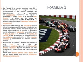 

La Fórmula 1, a menudo abreviada como F1 y
también denominada la «categoría reina del
automovilismo» o «la máxima categoría del
automovilismo»,
es
la
competición
de automovilismo internacional más popular y
prestigiosa.1 2 A cada carrera se le denomina Gran
Premio y el torneo que las agrupa se
denomina Campeonato Mundial de Fórmula 1. La
entidad que la dirige es la Federación Internacional
del Automóvil.



Los automóviles utilizados son monoplazas con la
última tecnología disponible, siempre limitadas por un
reglamento técnico; algunas de estas mejoras que
fueron desarrolladas en la Fórmula 1 terminaron
siendo utilizadas en automóviles comerciales, como
el freno de disco .3 La mayoría de los circuitos de
carreras donde se celebran los Grandes Premios
son autódromos, aunque también se utilizan circuitos
callejeros y anteriormente se utilizaron circuitos
ruteros.



El inicio de la Fórmula 1 moderna se remonta al
año
1950,
en
el
que
ya
participaron escuderías legendarias como Ferrari, Alfa
Romeo y Maserati. Algunas escuderías han sido
apartadas por otras nuevas que han conseguido
grandes
éxitos, como McLaren, Williams, Lotus y Renault, que
se han alzado varias veces con el Campeonato
Mundial de Constructores.

FORMULA 1

 