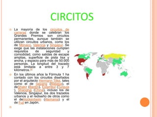 CIRCITOS






La mayoría de los circuitos de
carreras donde se celebran los
Grandes Premios son circuitos
permanentes, aunque también se
utilizan circuitos urbanos, como los
de Mónaco, Valencia y Singapur. Se
exige que las instalaciones cumplan
requisitos
de
seguridad
y
comodidad, como salidas de escape
amplias, superficie de pista lisa y
ancha, y espacio para más de 50.000
personas. La longitud del trazado
está limitada a entre 3 y 7
kilómetros.26
En los últimos años la Fórmula 1 ha
contado con los circuitos diseñados
por el arquitecto Hermann Tilke, tales
como el de Sepang (Malasia), el
deShakir (Baréin), Estambul (Turquía
), Shanghai (China), incluso los de
Valencia, Singapur, los dos trazados
urbanos y el rediseño de otros como
el deHockenheim (Alemania) y el
de Fuji en Japón.

 
