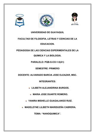 UNIVERSIDAD DE GUAYAQUIL
FACULTAD DE FILOSOFIA, LETRAS Y CEINCIAS DE LA
EDUCACION.
PEDAGOGIA DE LAS CIENCIAS EXPERIMENTALES DE LA
QUIMICA Y LA BIOLOGIA.
PARALELO: PQB-S-CO-1-5(A1)
SEMESTRE: PRIMERO
DOCENTE: ALVARADO BARCIA JOSE ELEAZAR, MSC.
INTEGRANTES:
LILIBETH ALEJANDRINA BURGOS.
MARIA JOSE DUARTE ROMERO.
YANIRA MISHELLE GUAGALANGO RUIZ.
MADELEYNE LILIBETH MARIDUEÑA CABRERA.
TEMA: “NANOQUIMICA”.
 