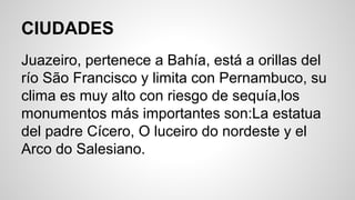 CIUDADES
Juazeiro, pertenece a Bahía, está a orillas del
río São Francisco y limita con Pernambuco, su
clima es muy alto con riesgo de sequía,los
monumentos más importantes son:La estatua
del padre Cícero, O luceiro do nordeste y el
Arco do Salesiano.
 