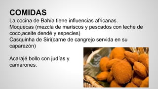 COMIDAS
La cocina de Bahía tiene influencias africanas.
Moquecas (mezcla de mariscos y pescados con leche de
coco,aceite dendé y especies)
Casquinha de Siri(carne de cangrejo servida en su
caparazón)
Acarajé bollo con judías y
camarones.
 