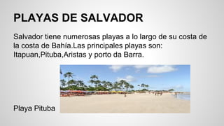 PLAYAS DE SALVADOR
Salvador tiene numerosas playas a lo largo de su costa de
la costa de Bahía.Las principales playas son:
Itapuan,Pituba,Aristas y porto da Barra.
Playa Pituba
 