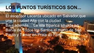 LOS PUNTOS TURÍSTICOS SON...
El ascensor Lacerda ubicado en Salvador,que
une la ciudad Alta con la ciudad
Baja,además… La isla Itiparica situada en
Bahía de Todos los Santos,el morro de São
Paulo y Tamar en Praia do Forte.
 