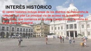 INTERÈS HISTÓRICO
El centro histórico incluye áreas de los distritos de Pelourinho,la
catedral y el pilar.La principal vía de acceso es la tradicional
calle Chile, que comienza en la plaza Castro Alves y termina en
la plaza de la Catedral.
 