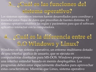 Los sistemas operativos internos fueron desarrollados para coordinar y
trasladar estos flujos de datos que procedían de fuentes distintas. El
sistema operativo establece las reglas y parámetros para que el software
aplicativo interactué con la computadora.




Windows es un sistema operativo, un entorno multitarea dotado
de una interfaz gráfica de usuario, que se ejecuta en
computadoras diseñadas para MS-DOS. Windows proporciona
una interfaz estándar basada en menús desplegables. Los
programas deben estar especialmente diseñados para aprovechar
estas características. Mientras que Linux, sistema operativo
 