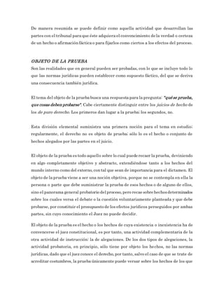 De manera resumida se puede definir como aquella actividad que desarrollan las
partes con el tribunal para que éste adquiera el convencimiento de la verdad o certeza
de un hecho o afirmación fáctica o para fijarlos como ciertos a los efectos del proceso.
OBJETO DE LA PRUEBA
Son las realidades que en general pueden ser probadas, con lo que se incluye todo lo
que las normas jurídicas pueden establecer como supuesto fáctico, del que se deriva
una consecuencia también jurídica.
El tema del objeto de la prueba busca una respuesta para la pregunta: "qué se prueba,
que cosas deben probarse". Cabe ciertamente distinguir entre los juicios de hecho de
los de puro derecho. Los primeros dan lugar a la prueba; los segundos, no.
Esta división elemental suministra una primera noción para el tema en estudio;
regularmente, el derecho no es objeto de prueba; sólo lo es el hecho o conjunto de
hechos alegados por las partes en el juicio.
El objeto de la prueba es todo aquello sobre lo cual puede recaer la prueba, deviniendo
en algo completamente objetivo y abstracto, extendiéndose tanto a los hechos del
mundo interno como del externo, con tal que sean de importancia para el dictamen. El
objeto de la prueba viene a ser una noción objetiva, porque no se contempla en ella la
persona o parte que debe suministrar la prueba de esos hechos o de alguno de ellos,
sino el panorama general probatorio del proceso, pero recae sobre hechosdeterminados
sobre los cuales versa el debate o la cuestión voluntariamente planteada y que debe
probarse, por constituir el presupuesto de los efectos jurídicos perseguidos por ambas
partes, sin cuyo conocimiento el Juez no puede decidir.
El objeto de la prueba es el hecho o los hechos de cuya existencia o inexistencia ha de
convencerse el juez constitucional, es por tanto, una actividad complementaria de la
otra actividad de instrucción: la de alegaciones. De los dos tipos de alegaciones, la
actividad probatoria, en principio, sólo tiene por objeto los hechos, no las normas
jurídicas, dado que el juez conoce el derecho, por tanto, salvo el caso de que se trate de
acreditar costumbres, la prueba únicamente puede versar sobre los hechos de los que
 