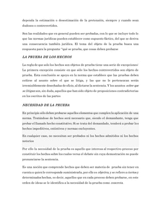 dependa la estimación o desestimación de la pretensión, siempre y cuando sean
dudosos o controvertidos.
Son las realidades que en general pueden ser probadas, con lo que se incluye todo lo
que las normas jurídicas pueden establecer como supuesto fáctico, del que se deriva
una consecuencia también jurídica. El tema del objeto de la prueba busca una
respuesta para la pregunta: "qué se prueba, que cosas deben probarse
LA PRUEBA DE LOS HECHOS
La regla de que solo los hechos son objetos de prueba tiene una serie de excepciones:
La primera excepción consiste en que sólo los hechos controvertidos son objeto de
prueba. Esta conclusión se apoya en la norma que establece que las pruebas deben
ceñirse al asunto sobre el que se litiga, y las que no le pertenezcan serán
irremisiblemente desechadas de oficio, al dictarse la sentencia. Y los asuntos sobre que
se litigan son, sin duda, aquellos que han sido objeto de proposiciones contradictorias
en los escritos de las partes
NECESIDAD DE LA PRUEBA
En principio sólo deben probarse aquellos elementos que cumplen la aplicación de una
norma. Tratándose de hechos será necesario que, siendo el demandante, tenga que
probar el llamado hecho constitutivo. Si se trata del demandado, tenderá a probar los
hechos impeditivos, extintivos y normas excluyentes.
En cualquier caso, no necesitan ser probados ni los hechos admitidos ni los hechos
notorios
Por ello la necesidad de la prueba es aquello que interesa al respectivo proceso por
constituir los hechos sobre los cuales versa el debate sin cuya demostración no puede
pronunciarse la sentencia.
Es una noción que comprende hechos que deben ser materia de prueba sin tener en
cuenta a quien le corresponde suministrarla, por ello es objetiva, y se refiere a ciertosy
determinados hechos, es decir, aquellos que en cada proceso deben probarse, en este
orden de ideas se le identifica a la necesidad de la prueba como concreta.
 
