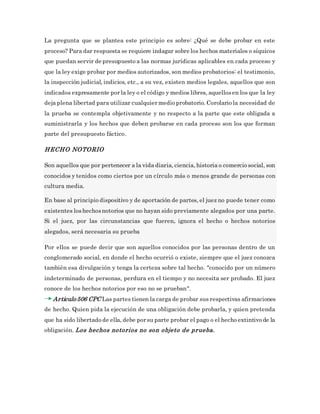 La pregunta que se plantea este principio es sobre: ¿Qué se debe probar en este
proceso? Para dar respuesta se requiere indagar sobre los hechos materiales o síquicos
que puedan servir de presupuesto a las normas jurídicas aplicables en cada proceso y
que la ley exige probar por medios autorizados, son medios probatorios: el testimonio,
la inspección judicial, indicios, etc., a su vez, existen medios legales, aquellos que son
indicados expresamente por la ley o el código y medios libres, aquellosen los que la ley
deja plena libertad para utilizar cualquier medio probatorio. Corolario la necesidad de
la prueba se contempla objetivamente y no respecto a la parte que este obligada a
suministrarla y los hechos que deben probarse en cada proceso son los que forman
parte del presupuesto fáctico.
HECHO NOTORIO
Son aquellos que por pertenecer a la vida diaria, ciencia, historia o comercio social, son
conocidos y tenidos como ciertos por un círculo más o menos grande de personas con
cultura media.
En base al principio dispositivo y de aportación de partes, el juez no puede tener como
existentes loshechosnotorios que no hayan sido previamente alegados por una parte.
Si el juez, por las circunstancias que fueren, ignora el hecho o hechos notorios
alegados, será necesaria su prueba
Por ellos se puede decir que son aquellos conocidos por las personas dentro de un
conglomerado social, en donde el hecho ocurrió o existe, siempre que el juez conozca
también esa divulgación y tenga la certeza sobre tal hecho. "conocido por un número
indeterminado de personas, perdura en el tiempo y no necesita ser probado. El juez
conoce de los hechos notorios por eso no se prueban".
Articulo 506 CPC Las partes tienen la carga de probar sus respectivas afirmaciones
de hecho. Quien pida la ejecución de una obligación debe probarla, y quien pretenda
que ha sido libertado de ella, debe por su parte probar el pago o el hecho extintivo de la
obligación. Los hechos notorios no son objeto de prueba.
 