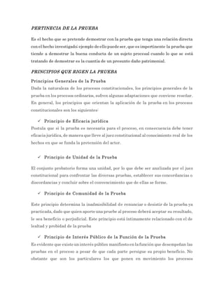 PERTINECIA DE LA PRUEBA
Es el hecho que se pretende demostrar con la prueba que tenga una relación directa
con el hecho investigado; ejemplo de ello puede ser, que es impertinente la prueba que
tiende a demostrar la buena conducta de un sujeto procesal cuando lo que se está
tratando de demostrar es la cuantía de un presunto daño patrimonial.
PRINCIPIOS QUE RIGEN LA PRUEBA
Principios Generales de la Prueba
Dada la naturaleza de los procesos constitucionales, los principios generales de la
prueba en los procesos ordinarios, sufren algunas adaptaciones que conviene reseñar.
En general, los principios que orientan la aplicación de la prueba en los procesos
constitucionales son los siguientes:
 Principio de Eficacia jurídica
Postula que si la prueba es necesaria para el proceso, en consecuencia debe tener
eficacia jurídica, de manera que lleve al juez constitucional al conocimiento real de los
hechos en que se funda la pretensión del actor.
 Principio de Unidad de la Prueba
El conjunto probatorio forma una unidad, por lo que debe ser analizada por el juez
constitucional para confrontar las diversas pruebas, establecer sus concordancias o
discordancias y concluir sobre el convencimiento que de ellas se forme.
 Principio de Comunidad de la Prueba
Este principio determina la inadmisibilidad de renunciar o desistir de la prueba ya
practicada, dado que quien aporte una pruebe al proceso deberá aceptar su resultado,
le sea beneficio o perjudicial. Este principio está íntimamente relacionado con el de
lealtad y probidad de la prueba
 Principio de Interés Público de la Función de la Prueba
Es evidente que existe un interés público manifiesto en la función que desempeñan las
pruebas en el proceso a pesar de que cada parte persigue su propio beneficio. No
obstante que son los particulares los que ponen en movimiento los procesos
 