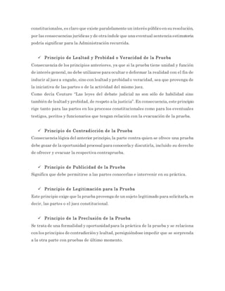 constitucionales, es claro que existe paralelamente un interés público en su resolución,
por las consecuencias jurídicas y de otra índole que una eventual sentencia estimatoria
podría significar para la Administración recurrida.
 Principio de Lealtad y Probidad o Veracidad de la Prueba
Consecuencia de los principios anteriores, ya que si la prueba tiene unidad y función
de interés general, no debe utilizarse para ocultar o deformar la realidad con el fin de
inducir al juez a engaño, sino con lealtad y probidad o veracidad, sea que provenga de
la iniciativa de las partes o de la actividad del mismo juez.
Como decía Couture “Las leyes del debate judicial no son sólo de habilidad sino
también de lealtad y probidad, de respeto a la justicia”. En consecuencia, este principio
rige tanto para las partes en los procesos constitucionales como para los eventuales
testigos, peritos y funcionarios que tengan relación con la evacuación de la prueba.
 Principio de Contradicción de la Prueba
Consecuencia lógica del anterior principio, la parte contra quien se ofrece una prueba
debe gozar de la oportunidad procesal para conocerla y discutirla, incluido su derecho
de ofrecer y evacuar la respectiva contraprueba.
 Principio de Publicidad de la Prueba
Significa que debe permitirse a las partes conocerlas e intervenir en su práctica.
 Principio de Legitimación para la Prueba
Este principio exige que la prueba provenga de un sujeto legitimado para solicitarla, es
decir, las partes o el juez constitucional.
 Principio de la Preclusión de la Prueba
Se trata de una formalidad y oportunidad para la práctica de la prueba y se relaciona
con los principios de contradicción y lealtad, persiguiéndose impedir que se sorprenda
a la otra parte con pruebas de último momento.
 
