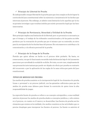  Principio de Libertad de Prueba
Es indispensable otorgar libertad de la prueba para que ésta cumpla su fin de lograr la
convicción del juez constitucional sobre la existencia o inexistencia de los hechos que
interesan al proceso. Sin embargo, se admite como limitación la de aquellas que la ley
no permite investigar o que resultan inútiles por existir presunción legal que las hace
innecesarias.
 Principio de Pertinencia, Idoneidad y Utilidad de la Prueba
Este principio implica una limitación de la libertad, pero su presencia es necesaria ya
que el tiempo y el trabajo de los tribunales constitucionales y de las partes no debe
perderse por la evacuación de prueba que por sí misma o por su contenido, no sirve
para la averiguación de los hechos base del proceso. De esta manera se contribuye a la
concentración y a la eficacia procesal de la prueba.
 Principio de la Carga de la Prueba
Postula que quien afirma un hecho en el proceso debe probarlo. No basta, en
consecuencia, con que le funcionario recurrido rinda declaración bajo fe del juramento
para tener por acreditada la verdad de su dicho. Se trata, en este caso, simplemente de
una presunción iuris tantum que puede ser dejada sin efecto por prueba en contrario
del recurrente o por la aplicación de las reglas de la sana crítica por parte del juez
constitucional.
TIPOS DE MEDIOS DE PRUEBA
Los medios de prueba consisten en la incorporación legal de los elementos de prueba
(cosas o personas) a un proceso judicial, con las garantías suficientes para que los
medios de prueba sean idóneos para formar la convicción de quien tiene la alta
responsabilidad de juzgar.
La expresión fuente de prueba se refiere a un concepto extrajurídico, a una realidad
anterior al proceso: los medios de prueba aluden a conceptos jurídicos, y sólo existen
en el proceso, en cuanto en él nacen y se desarrollan. Las fuentes de prueba son los
elementos que existen en la realidad, y los medios consisten en las actividades que es
preciso desplegar para incorporar las fuentes al proceso. La fuente es anterior al
 