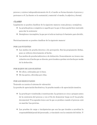 proceso y existen independientemente de él, el medio se forma durante el proceso y
pertenece a él. La fuente es lo sustancial y material: el medio, lo adjetivo y formal.
CLASES
Legalmente se pueden clasificar de la siguiente manera: como plenas y semiplena.
 La prueba plena o completa es aquella por la que el Juez queda bien instruido
para dar la sentencia;
 Semiplena o incompleta, la que por sí sola no instruye lo bastante para decidir.
Doctrinariamente se pueden clasificar de la siguiente manera:
POR LAS FUENTES:
 Los medios de prueba directos o de percepción. Son las propiamente dichas,
pues se refieren directamente al hecho.
 Los medios de prueba indirectos o de deducción. Generalmente no tienen una
relación con el hecho que se discute, pero tienden a probar otro hecho por medio
de la deducción.
POR RAZON DE LOS SUJETOS:
 De oficio, ordenadas por el Juez.
 De las partes, ofrecidas por ellas.
POR LOS RESULTADOS:
Teniendo en cuenta el sistema de valoración:
La prueba de apreciación facultativa y la prueba tasada o de apreciación taxativa.
 La prueba pre-constituida y constituyente. La primera se crea o prepara antes
de la existencia del proceso y con el fin de demostrar luego en él: La prueba
documental. Y la segunda viene a ser la que se produce cuando el proceso está
en marcha: Las pericias.
 Las pruebas de cargo o inculpatorias que son las que tienden a acreditar la
responsabilidad penal del procesado, a vincularlo con la comisión del delito. Y
 