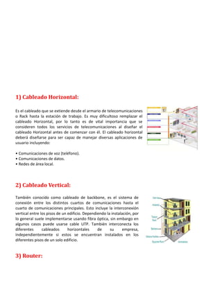 1) Cableado Horizontal:
Es el cableado que se extiende desde el armario de telecomunicaciones
o Rack hasta la estación de trabajo. Es muy dificultoso remplazar el
cableado Horizontal, por lo tanto es de vital importancia que se
consideren todos los servicios de telecomunicaciones al diseñar el
cableado Horizontal antes de comenzar con él. El cableado horizontal
deberá diseñarse para ser capaz de manejar diversas aplicaciones de
usuario incluyendo:
• Comunicaciones de voz (teléfono).
• Comunicaciones de datos.
• Redes de área local.

2) Cableado Vertical:
También conocido como cableado de backbone, es el sistema de
conexión entre los distintos cuartos de comunicaciones hasta el
cuarto de comunicaciones principales. Esto incluye la interconexión
vertical entre los pisos de un edificio. Dependiendo la instalación, por
lo general suele implementarse usando fibra óptica, sin embargo en
algunos casos puede usarse cable UTP. También interconecta los
diferentes
cableados
horizontales
de
su
empresa,
independientemente si estos se encuentran instalados en los
diferentes pisos de un solo edificio.

3) Router:

 