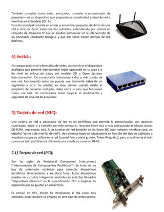 También conocido como ruter, enrutador, ruteador o encaminador de
paquetes— es un dispositivo que proporciona conectividad a nivel de red o
nivel tres en el modelo OSI. Su
Función principal consiste en enviar o encaminar paquetes de datos de una
red a otra, es decir, interconectar subredes, entendiendo por subred un
conjunto de máquinas IP que se pueden comunicar sin la intervención de
un enrutador (mediante bridges), y que por tanto tienen prefijos de red
distintos.

4) Switch:
En computación y en informática de redes, un switch es el dispositivo
analógico que permite interconectar redes operando en la capa 2 o
de nivel de enlace de datos del modelo OSI u Open Systems
Interconnection. Un conmutador interconecta dos o más partes de
una red, funcionando como un puente que transmite datos de un
segmento a otro. Su empleo es muy común cuando existe el
propósito de conectar múltiples redes entre sí para que funcionen
como una sola. Un conmutador suele mejorar el rendimiento y
seguridad de una red de área local.

5) Tarjeta de red (NIC):
Una tarjeta de red o adaptador de red es un periférico que permite la comunicación con aparatos
conectados entre sí y también permite compartir recursos entre dos o más computadoras (discos duros,
CD-ROM, impresoras, etc). A las tarjetas de red también se les llama NIC (por network interface card; en
español "tarjet a de interfaz de red"). Hay diversos tipos de adaptadores en función del tipo de cableado o
arquitectura que se utilice en la red (coaxial fino, coaxial grueso, Token Ring, etc.), pero actualmente el más
común es del tipo Ethernet utilizando una interfaz o conector RJ-45.

5.1) Tarjeta de red (PCI):
Son las siglas de Peripheral Component Interconnect
("Interconexión de Componentes Periféricos"). Se trata de un
bus de ordenador estándar para conectar dispositivos
periféricos directamente a su placa base. Estos dispositivos
pueden ser circuitos integrados ajustados en ésta (los llamados
"dispositivos planares" en la especificación PCI) o tarjetas de
expansión que se ajustan en conectores.
Es común en PCs, donde ha desplazado al ISA como bus
estándar, pero también se emplea en otro tipo de ordenadores.

 