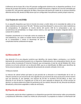 A diferencia de los buses ISA, el bus PCI permite configuración dinámica de un dispositivo periférico. En el
tiempo de arranque del sistema, las tarjetas PCI y el BIOS interactúan y negocian los recursos solicitados por
la tarjeta PCI. Esto permite asignación de IRQs y direcciones del puerto por medio de un proceso dinámico
diferente del bus ISA, donde las IRQs tienen que ser configuradas manualmente usando jumpers externos.

5.2) Tarjeta de red (USB):
Es un pequeño dispositivo que tiene la función de enviar y recibir datos sin la necesidad de cables en las
redes inalámbricas de área local ("W-LAN "Wireless Local Area Network"), esto es entre redes inalámbricas
de computadoras. El adaptador se inserta dentro del puerto USB de la computadora y por sus
características de portabilidad, no integra antena externa, sino que trae el receptor integrado dentro del
cuerpo de la cubierta.
Compiten actualmente en el mercado contra las tarjetas de
red inalámbricas, las cuáles se instalan dentro del gabinete
de la computadora y tienen la desventaja de que es
complicado estarlas cambiando de equipo.

6) Dirección IP:
Una dirección IP es una etiqueta numérica que identifica, de manera lógica y jerárquica, a un interfaz
(elemento de comunicación/conexión) de un dispositivo (habitualmente una computadora) dentro de una
red que utilice el protocolo IP (Internet Protocol), que corresponde al nivel de red del Modelo OSI. Dicho
número no se ha de confundir con la dirección MAC, que es un identificador de 48bits para identificar de
forma única la tarjeta de red y no depende del protocolo de conexión utilizado ni de la red.
7) Mascara Subred:
La máscara de subred señala qué bytes (o qué porción) de su dirección es el identificador de la red. La
máscara consiste en una secuencia de unos seguidos de una secuencia de ceros escrita de la misma manera
que una dirección IP, por ejemplo, una máscara de 20 bits se escribiría 255.255.240.0, es decir una
dirección IP con 20 bits en 1 seguidos por 12 bits en 0, pero separada en bloques de a 8 bits escritos en
decimal. La máscara determina todos los parámetros de una subred: dirección de red, dirección de difusión
(broadcast) y direcciones asignables a nodos de red (hosts).

8) Puerta de enlace:
Una pasarela, puerta de enlace o gateway es un dispositivo que permite interconectar redes con protocolos
y arquitecturas diferentes a todos los niveles de comunicación. Su propósito es traducir la información del

 
