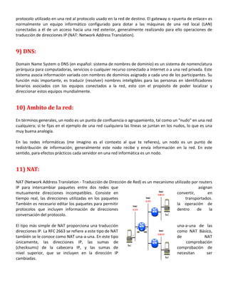 protocolo utilizado en una red al protocolo usado en la red de destino. El gateway o «puerta de enlace» es
normalmente un equipo informático configurado para dotar a las máquinas de una red local (LAN)
conectadas a él de un acceso hacia una red exterior, generalmente realizando para ello operaciones de
traducción de direcciones IP (NAT: Network Address Translation).

9) DNS:
Domain Name System o DNS (en español: sistema de nombres de dominio) es un sistema de nomenclatura
jerárquica para computadoras, servicios o cualquier recurso conectado a Internet o a una red privada. Este
sistema asocia información variada con nombres de dominios asignado a cada uno de los participantes. Su
función más importante, es traducir (resolver) nombres inteligibles para las personas en identificadores
binarios asociados con los equipos conectados a la red, esto con el propósito de poder localizar y
direccionar estos equipos mundialmente.

10) Ambito de la red:
En términos generales, un nodo es un punto de confluencia o agrupamiento, tal como un "nudo" en una red
cualquiera; si te fijas en el ejemplo de una red cualquiera las líneas se juntan en los nudos, lo que es una
muy buena analogía.
En las redes informáticas (me imagino es el contexto al que te refieres), un nodo es un punto de
redistribución de información; generalmente este nodo recibe y envía información en la red. En este
sentido, para efectos prácticos cada servidor en una red informática es un nodo.

11) NAT:
NAT (Network Address Translation - Traducción de Dirección de Red) es un mecanismo utilizado por routers
IP para intercambiar paquetes entre dos redes que
asignan
mutuamente direcciones incompatibles. Consiste en
convertir,
en
tiempo real, las direcciones utilizadas en los paquetes
transportados.
También es necesario editar los paquetes para permitir
la operación de
protocolos que incluyen información de direcciones
dentro
de
la
conversación del protocolo.
El tipo más simple de NAT proporciona una traducción
direcciones IP. La RFC 2663 se refiere a este tipo de NAT
también se le conoce como NAT una-a-una. En este tipo
únicamente, las direcciones IP, las sumas de
(checksums) de la cabecera IP, y las sumas de
nivel superior, que se incluyen en la dirección IP
cambiadas.

una-a-una de las
como NAT Básico,
de
NAT
comprobación
comprobación de
necesitan
ser

 