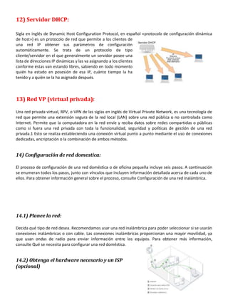 12) Servidor DHCP:
Sigla en inglés de Dynamic Host Configuration Protocol, en español «protocolo de configuración dinámica
de host») es un protocolo de red que permite a los clientes de
una red IP obtener sus parámetros de configuración
automáticamente. Se trata de un protocolo de tipo
cliente/servidor en el que generalmente un servidor posee una
lista de direcciones IP dinámicas y las va asignando a los clientes
conforme éstas van estando libres, sabiendo en todo momento
quién ha estado en posesión de esa IP, cuánto tiempo la ha
tenido y a quién se la ha asignado después.

13) Red VP (virtual privada):
Una red privada virtual, RPV, o VPN de las siglas en inglés de Virtual Private Network, es una tecnología de
red que permite una extensión segura de la red local (LAN) sobre una red pública o no controlada como
Internet. Permite que la computadora en la red envíe y reciba datos sobre redes compartidas o públicas
como si fuera una red privada con toda la funcionalidad, seguridad y políticas de gestión de una red
privada.1 Esto se realiza estableciendo una conexión virtual punto a punto mediante el uso de conexiones
dedicadas, encriptación o la combinación de ambos métodos.

14) Configuración de red domestica:
El proceso de configuración de una red doméstica o de oficina pequeña incluye seis pasos. A continuación
se enumeran todos los pasos, junto con vínculos que incluyen información detallada acerca de cada uno de
ellos. Para obtener información general sobre el proceso, consulte Configuración de una red inalámbrica.

14.1) Planee la red:
Decida qué tipo de red desea. Recomendamos usar una red inalámbrica para poder seleccionar si se usarán
conexiones inalámbricas o con cable. Las conexiones inalámbricas proporcionan una mayor movilidad, ya
que usan ondas de radio para enviar información entre los equipos. Para obtener más información,
consulte Qué se necesita para configurar una red doméstica.

14.2) Obtenga el hardware necesario y un ISP
(opcional)

 