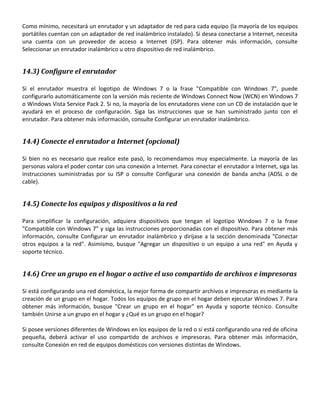 Como mínimo, necesitará un enrutador y un adaptador de red para cada equipo (la mayoría de los equipos
portátiles cuentan con un adaptador de red inalámbrico instalado). Si desea conectarse a Internet, necesita
una cuenta con un proveedor de acceso a Internet (ISP). Para obtener más información, consulte
Seleccionar un enrutador inalámbrico u otro dispositivo de red inalámbrico.

14.3) Configure el enrutador
Si el enrutador muestra el logotipo de Windows 7 o la frase "Compatible con Windows 7", puede
configurarlo automáticamente con la versión más reciente de Windows Connect Now (WCN) en Windows 7
o Windows Vista Service Pack 2. Si no, la mayoría de los enrutadores viene con un CD de instalación que le
ayudará en el proceso de configuración. Siga las instrucciones que se han suministrado junto con el
enrutador. Para obtener más información, consulte Configurar un enrutador inalámbrico.

14.4) Conecte el enrutador a Internet (opcional)
Si bien no es necesario que realice este pasó, lo recomendamos muy especialmente. La mayoría de las
personas valora el poder contar con una conexión a Internet. Para conectar el enrutador a Internet, siga las
instrucciones suministradas por su ISP o consulte Configurar una conexión de banda ancha (ADSL o de
cable).

14.5) Conecte los equipos y dispositivos a la red
Para simplificar la configuración, adquiera dispositivos que tengan el logotipo Windows 7 o la frase
"Compatible con Windows 7" y siga las instrucciones proporcionadas con el dispositivo. Para obtener más
información, consulte Configurar un enrutador inalámbrico y diríjase a la sección denominada "Conectar
otros equipos a la red". Asimismo, busque "Agregar un dispositivo o un equipo a una red" en Ayuda y
soporte técnico.

14.6) Cree un grupo en el hogar o active el uso compartido de archivos e impresoras
Si está configurando una red doméstica, la mejor forma de compartir archivos e impresoras es mediante la
creación de un grupo en el hogar. Todos los equipos de grupo en el hogar deben ejecutar Windows 7. Para
obtener más información, busque "Crear un grupo en el hogar" en Ayuda y soporte técnico. Consulte
también Unirse a un grupo en el hogar y ¿Qué es un grupo en el hogar?
Si posee versiones diferentes de Windows en los equipos de la red o si está configurando una red de oficina
pequeña, deberá activar el uso compartido de archivos e impresoras. Para obtener más información,
consulte Conexión en red de equipos domésticos con versiones distintas de Windows.

 