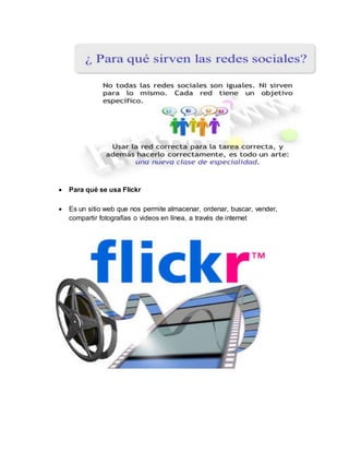  Para qué se usa Flickr
 Es un sitio web que nos permite almacenar, ordenar, buscar, vender,
compartir fotografías o videos en línea, a través de internet
 