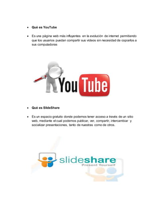  Qué es YouTube
 Es una página web más influyentes en la evolución de internet permitiendo
que los usuarios puedan compartir sus videos sin necesidad de copiarlos a
sus computadoras
 Qué es SlideShare
 Es un espacio gratuito donde podemos tener acceso a través de un sitio
web, mediante el cual podemos publicar, ver, compartir, intercambiar y
socializar presentaciones, tanto de nuestras como de otros.
 