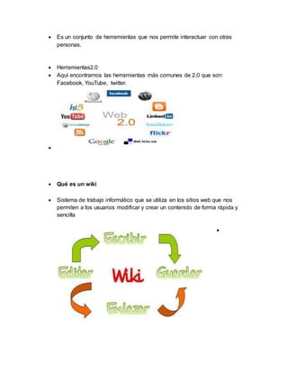  Es un conjunto de herramientas que nos permite interactuar con otras
personas.
 Herramientas2.0
 Aquí encontramos las herramientas más comunes de 2.0 que son:
Facebook, YouTube, twitter.

 Qué es un wiki
 Sistema de trabajo informático que se utiliza en los sitios web que nos
permiten a los usuarios modificar y crear un contenido de forma rápida y
sencilla

 