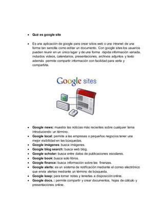  Qué es google site
 Es una aplicación de google para crear sitios web o una intranet de una
forma tan sencilla como editar un documento. Con google sites los usuarios
pueden reunir en un único lugar y de una forma rápida información variada,
incluidos videos, calendarios, presentaciones, archivos adjuntos y texto
además permite compartir información con facilidad para verla y
compartirla.
 Google news: muestra las noticias más recientes sobre cualquier tema
introduciendo un término.
 Google local: permite a las empresas o pequeños negocios tener una
mejor visibilidad en las búsquedas.
 Google imágenes: busca imágenes.
 Google blog search: busca web blog.
 Google scholar: busca entre datos de publicaciones escolares.
 Google book: busca solo libros.
 Google finance: busca información sobre las finanzas.
 Google alerts: es un sistema de notificación mediante el correo electrónico
que envía alertas mediante un término de búsqueda.
 Google keep: para tomar notas y tenerlas a disposiciónonline.
 Google docs. : permite compartir y crear documentos, hojas de cálculo y
presentaciones online.
 