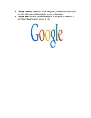 Google calendar: calendario online integrado con Gmail disponible para
acceder a los datos desde cualquier equipo o dispositivo.
 Google now: asistente personal inteligente que sugiere el contenido o
servicios más apropiados usando la voz.
 