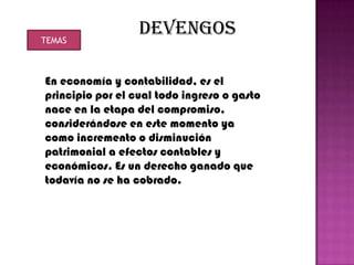 TEMAS
                  DEVENGOS

En economía y contabilidad, es el
principio por el cual todo ingreso o gasto
nace en la etapa del compromiso,
considerándose en este momento ya
como incremento o disminución
patrimonial a efectos contables y
económicos. Es un derecho ganado que
todavía no se ha cobrado.
 