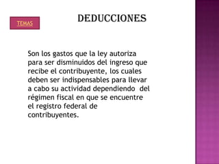 TEMAS
                 DEDUCCIONES


   Son los gastos que la ley autoriza
   para ser disminuidos del ingreso que
   recibe el contribuyente, los cuales
   deben ser indispensables para llevar
   a cabo su actividad dependiendo del
   régimen fiscal en que se encuentre
   el registro federal de
   contribuyentes.
 