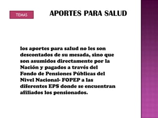TEMAS      APORTES PARA SALUD



 los aportes para salud no les son
 descontados de su mesada, sino que
 son asumidos directamente por la
 Nación y pagados a través del
 Fondo de Pensiones Públicas del
 Nivel Nacional- FOPEP a las
 diferentes EPS donde se encuentran
 afiliados los pensionados.
 