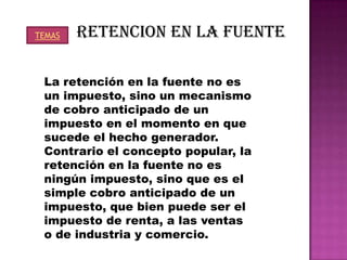TEMAS   RETENCION EN LA FUENTE

 La retención en la fuente no es
 un impuesto, sino un mecanismo
 de cobro anticipado de un
 impuesto en el momento en que
 sucede el hecho generador.
 Contrario el concepto popular, la
 retención en la fuente no es
 ningún impuesto, sino que es el
 simple cobro anticipado de un
 impuesto, que bien puede ser el
 impuesto de renta, a las ventas
 o de industria y comercio.
 