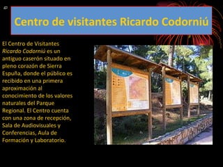 El Centro de Visitantes  Ricardo Codorniú  es un antiguo caserón situado en pleno corazón de Sierra Espuña, donde el público es recibido en una primera aproximación al conocimiento de los valores naturales del Parque Regional. El Centro cuenta con una zona de recepción, Sala de Audiovisuales y Conferencias, Aula de Formación y Laboratorio. Centro de visitantes Ricardo Codorniú 