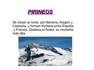 PIRINEOSPIRINEOS
Se sitúan al norte, por Navarra, Aragón y
Cataluña, y forman frontera entre España
y Francia. Destaca el Aneto, su montaña
más alta.
 