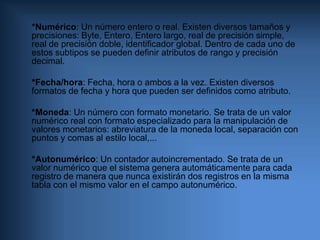      *Numérico: Un número entero o real. Existen diversos tamaños y precisiones: Byte, Entero, Entero largo, real de precisión simple, real de precisión doble, identificador global. Dentro de cada uno de estos subtipos se pueden definir atributos de rango y precisión decimal.    *Fecha/hora: Fecha, hora o ambos a la vez. Existen diversos formatos de fecha y hora que pueden ser definidos como atributo.     *Moneda: Un número con formato monetario. Se trata de un valor numérico real con formato especializado para la manipulación de valores monetarios: abreviatura de la moneda local, separación con puntos y comas al estilo local,...    *Autonumérico: Un contador autoincrementado. Se trata de un valor numérico que el sistema genera automáticamente para cada registro de manera que nunca existirán dos registros en la misma tabla con el mismo valor en el campo autonumérico.