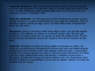 Hipervínculo: Un vínculo a un documento de Internet.     Cada uno de estos tipos dispone de atributos propios, por ejemplo, la precisión decimal y el rango de valores en los campos numéricos, frente a la longitud de cadena de los campos de tipo texto. Pero además existen una serie de atributos comunes, que se describen a continuación:Formato: define mediante una expresión el formato de los datos almacenados. Por ejemplo en campos numéricos define si se utilizan separadores de miles, o si el valor de interpreta como un porcentaje (%); en campos de texto puede forzar a que los caracteres se almacenen en mayúsculas; en campos lógicos si se utiliza SI/NO o VERDADERO/FALSO; etc. Al final del capítulo se incluye un anexo con los formatos de presentación de datos.Máscara de entrada: Fuerza a que los datos se introduzcan en un formato adecuado. Por ejemplo para un teléfono se puede ser interesante mostrar al usuario algo como “(__) ___‑__‑__”, de manera que no pueda introducir caracteres extraños. La máscara de entrada es un conjunto de tres datos que definen los caracteres admitidos, el formato presentado al usuario y el formato almacenado. Al final del capítulo se incluye un anexo con información sobre formatos de máscara de entrada. El atributo Formato prevalece sobre la máscara de entrada, de manera que, al editar los datos del campo, una vez introducidos siguiendo una determinada máscara, el contenido del campo se mostrará con el aspecto definido en el Formato y no con el de la máscara.