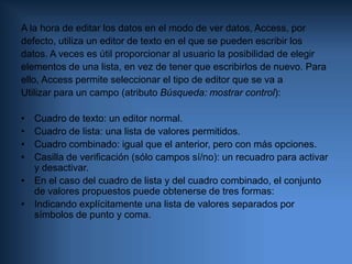 Texto de validación: Un mensaje que Access mostrará al usuario cuando intente introducir un valor no permitido por una regla de validación. Para el ejemplo anterior podría ser algo como “La edad debe estar comprendida entre 18 y 65 años.”.