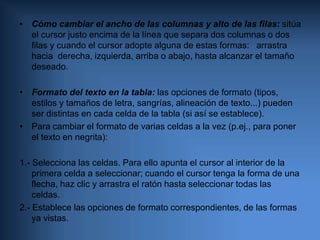 Para pasar a la siguiente celda, pulsa la tecla “Tabulador” o haz clic en ella con el ratón.Cómo cambiar el ancho de las columnas y alto de las filas: sitúa el cursor justo encima de la línea que separa dos columnas o dos filas y cuando el cursor adopte alguna de estas formas:   arrastra hacia  derecha, izquierda, arriba o abajo, hasta alcanzar el tamaño deseado. Formato del texto en la tabla: las opciones de formato (tipos, estilos y tamaños de letra, sangrías, alineación de texto...) pueden ser distintas en cada celda de la tabla (si así se establece).Para cambiar el formato de varias celdas a la vez (p.ej., para poner el texto en negrita): 1.- Selecciona las celdas. Para ello apunta el cursor al interior de la primera celda a seleccionar; cuando el cursor tenga la forma de una flecha, haz clic y arrastra el ratón hasta seleccionar todas las celdas.2.- Establece las opciones de formato correspondientes, de las formas ya vistas.