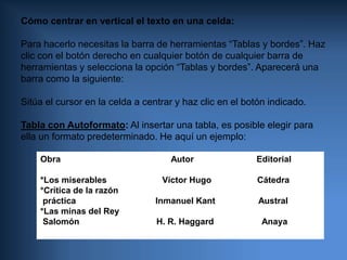 Cómo centrar en vertical el texto en una celda:  Para hacerlo necesitas la barra de herramientas “Tablas y bordes”. Haz clic con el botón derecho en cualquier botón de cualquier barra deherramientas y selecciona la opción “Tablas y bordes”. Aparecerá unabarra como la siguiente: Sitúa el cursor en la celda a centrar y haz clic en el botón indicado.  Tabla con Autoformato:Al insertar una tabla, es posible elegir paraella un formato predeterminado. He aquí un ejemplo:  