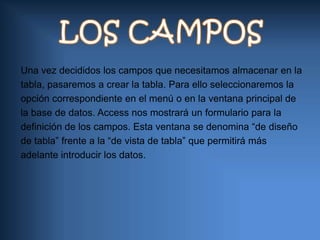 LOS CAMPOSUna vez decididos los campos que necesitamos almacenar en latabla, pasaremos a crear la tabla. Para ello seleccionaremos laopción correspondiente en el menú o en la ventana principal dela base de datos. Access nos mostrará un formulario para ladefinición de los campos. Esta ventana se denomina “de diseñode tabla” frente a la “de vista de tabla” que permitirá másadelante introducir los datos.